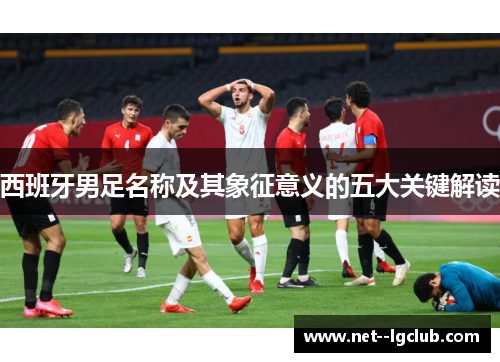 西班牙男足名称及其象征意义的五大关键解读 西班牙男足名称及其象征意义的五大关键解读