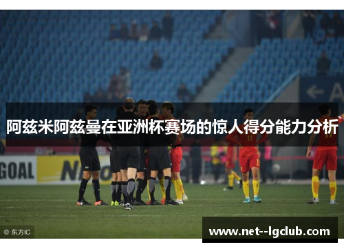 阿兹米阿兹曼在亚洲杯赛场的惊人得分能力分析