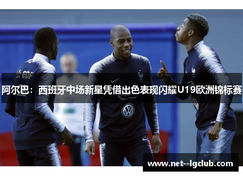 阿尔巴：西班牙中场新星凭借出色表现闪耀U19欧洲锦标赛